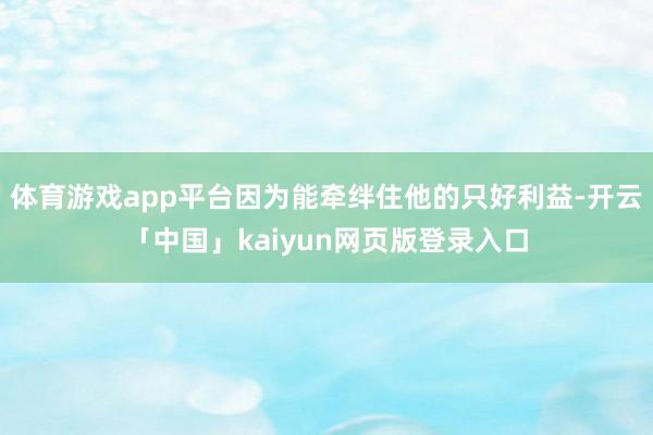 体育游戏app平台因为能牵绊住他的只好利益-开云「中国」kaiyun网页版登录入口