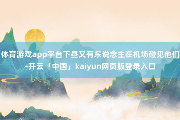 体育游戏app平台下昼又有东说念主在机场碰见他们-开云「中国」kaiyun网页版登录入口