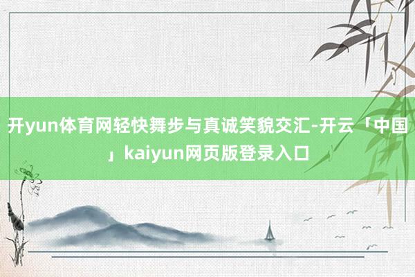 开yun体育网轻快舞步与真诚笑貌交汇-开云「中国」kaiyun网页版登录入口