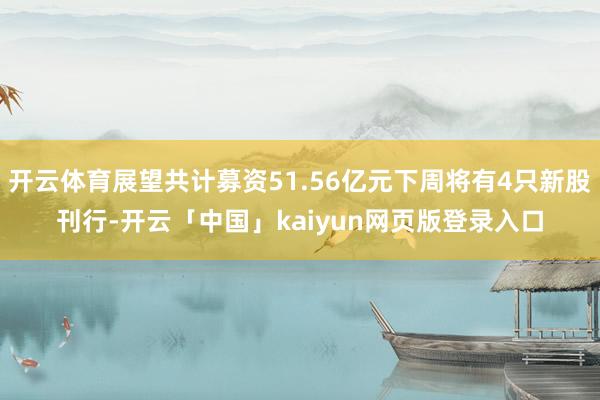 开云体育展望共计募资51.56亿元下周将有4只新股刊行-开云「中国」kaiyun网页版登录入口