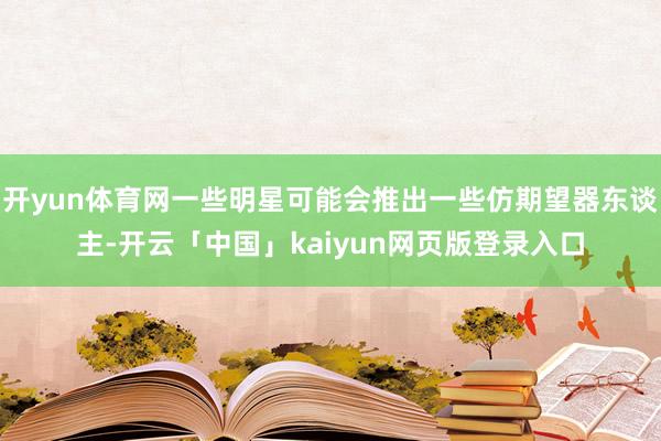 开yun体育网一些明星可能会推出一些仿期望器东谈主-开云「中国」kaiyun网页版登录入口