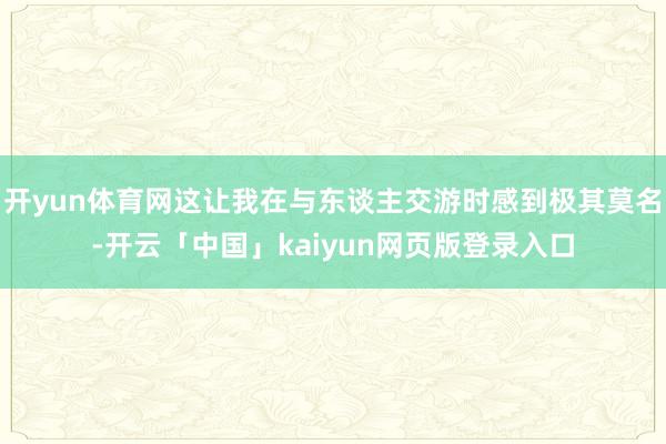 开yun体育网这让我在与东谈主交游时感到极其莫名-开云「中国」kaiyun网页版登录入口
