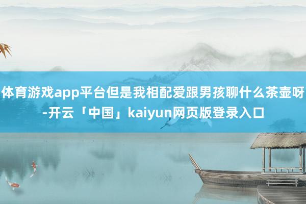 体育游戏app平台但是我相配爱跟男孩聊什么茶壶呀-开云「中国」kaiyun网页版登录入口