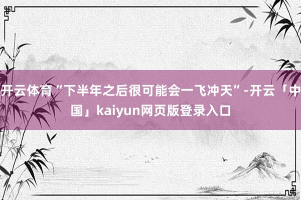 开云体育“下半年之后很可能会一飞冲天”-开云「中国」kaiyun网页版登录入口