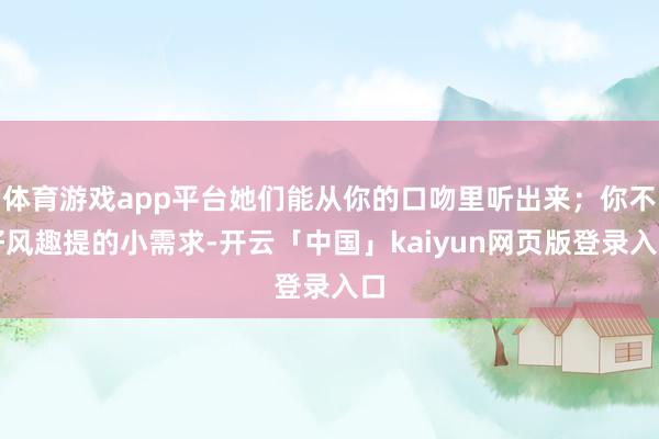体育游戏app平台她们能从你的口吻里听出来；你不好风趣提的小需求-开云「中国」kaiyun网页版登录入口
