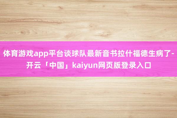 体育游戏app平台谈球队最新音书拉什福德生病了-开云「中国」kaiyun网页版登录入口