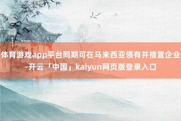 体育游戏app平台同期可在马来西亚领有并措置企业-开云「中国」kaiyun网页版登录入口