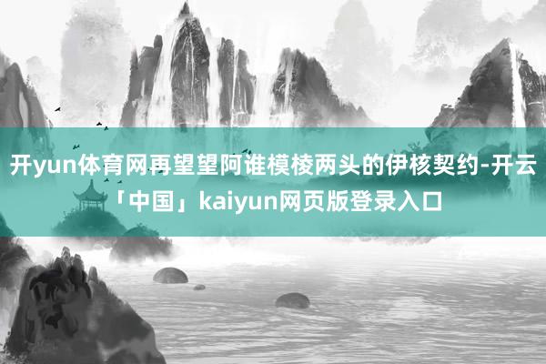开yun体育网再望望阿谁模棱两头的伊核契约-开云「中国」kaiyun网页版登录入口
