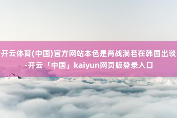 开云体育(中国)官方网站本色是肖战淌若在韩国出谈-开云「中国」kaiyun网页版登录入口