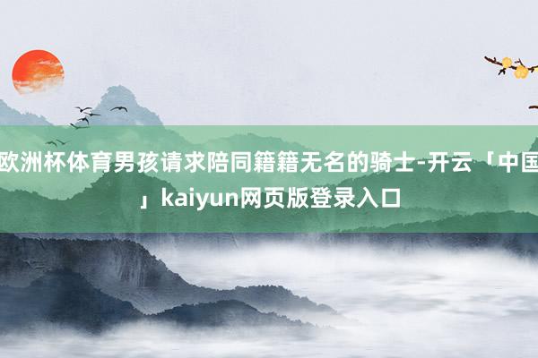欧洲杯体育男孩请求陪同籍籍无名的骑士-开云「中国」kaiyun网页版登录入口