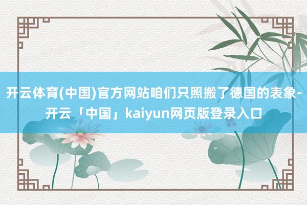 开云体育(中国)官方网站咱们只照搬了德国的表象-开云「中国」kaiyun网页版登录入口