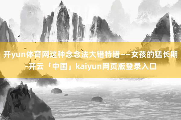 开yun体育网这种念念法大错特错——女孩的猛长期-开云「中国」kaiyun网页版登录入口