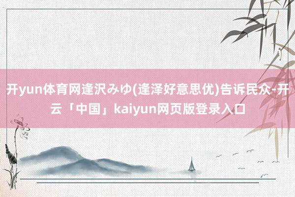 开yun体育网逢沢みゆ(逢泽好意思优)告诉民众-开云「中国」kaiyun网页版登录入口