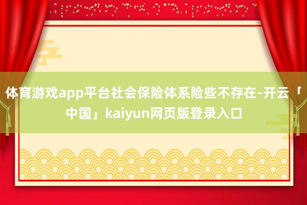 体育游戏app平台社会保险体系险些不存在-开云「中国」kaiyun网页版登录入口