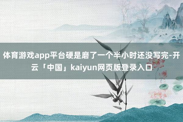 体育游戏app平台硬是磨了一个半小时还没写完-开云「中国」kaiyun网页版登录入口