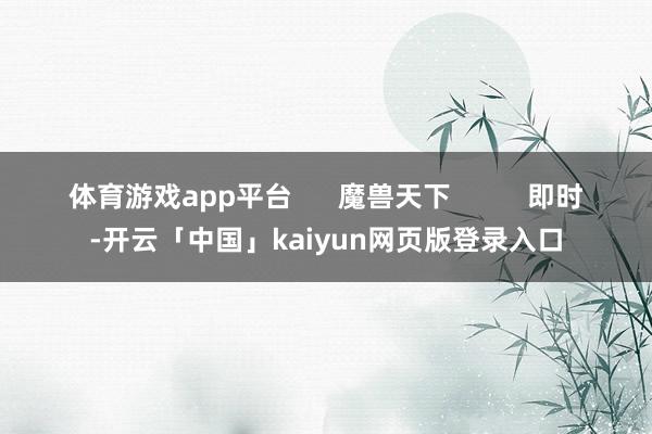 体育游戏app平台      魔兽天下          即时-开云「中国」kaiyun网页版登录入口