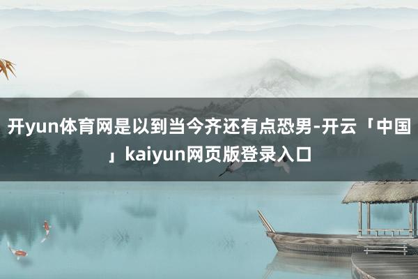 开yun体育网是以到当今齐还有点恐男-开云「中国」kaiyun网页版登录入口