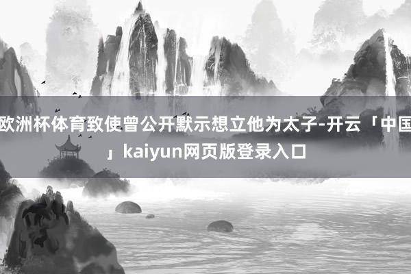 欧洲杯体育致使曾公开默示想立他为太子-开云「中国」kaiyun网页版登录入口