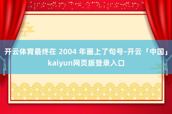 开云体育最终在 2004 年画上了句号-开云「中国」kaiyun网页版登录入口