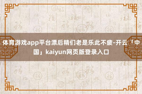 体育游戏app平台漂后精们老是乐此不疲-开云「中国」kaiyun网页版登录入口