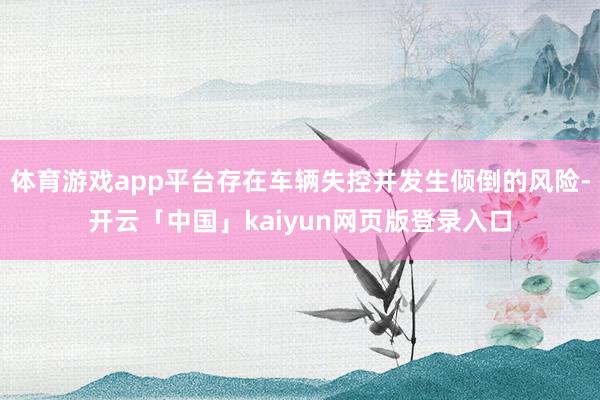 体育游戏app平台存在车辆失控并发生倾倒的风险-开云「中国」kaiyun网页版登录入口