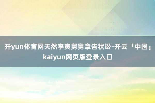 开yun体育网天然李寅舅舅拿告状讼-开云「中国」kaiyun网页版登录入口