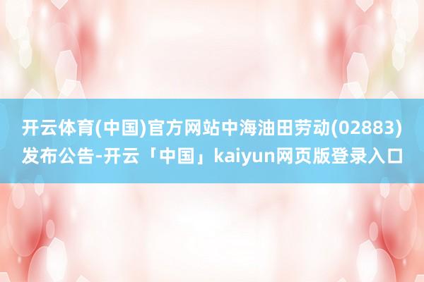 开云体育(中国)官方网站中海油田劳动(02883)发布公告-开云「中国」kaiyun网页版登录入口