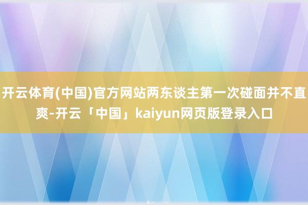 开云体育(中国)官方网站两东谈主第一次碰面并不直爽-开云「中国」kaiyun网页版登录入口
