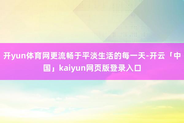 开yun体育网更流畅于平淡生活的每一天-开云「中国」kaiyun网页版登录入口