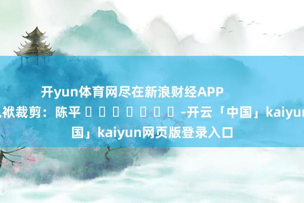 开yun体育网尽在新浪财经APP 包袱裁剪:陈平 -开云「中国」kaiyun网页版登录入口
