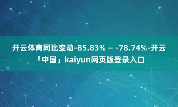 开云体育同比变动-85.83% — -78.74%-开云「中国」kaiyun网页版登录入口