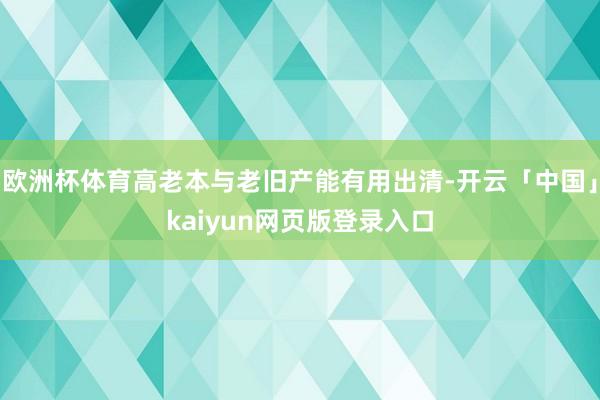 欧洲杯体育高老本与老旧产能有用出清-开云「中国」kaiyun网页版登录入口