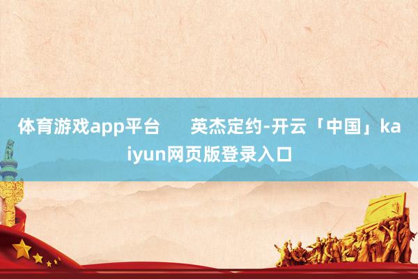 体育游戏app平台 英杰定约-开云「中国」kaiyun网页版登录入口