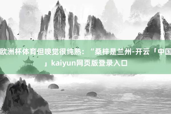 欧洲杯体育但嗅觉很纯熟:“桑梓是兰州-开云「中国」kaiyun网页版登录入口