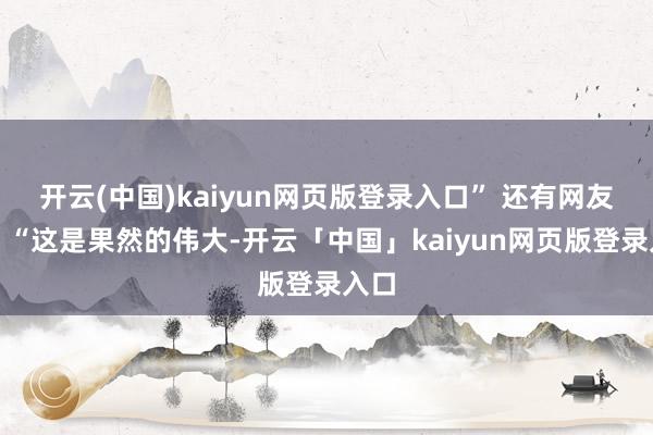 开云(中国)kaiyun网页版登录入口” 还有网友说：“这是果然的伟大-开云「中国」kaiyun网页版登录入口