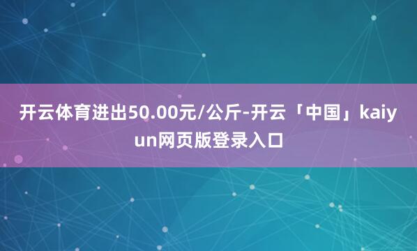 开云体育进出50.00元/公斤-开云「中国」kaiyun网页版登录入口
