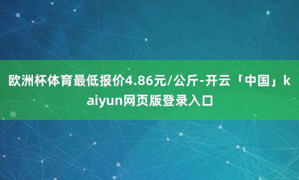 欧洲杯体育最低报价4.86元/公斤-开云「中国」kaiyun网页版登录入口