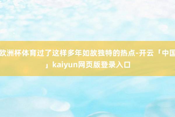 欧洲杯体育过了这样多年如故独特的热点-开云「中国」kaiyun网页版登录入口