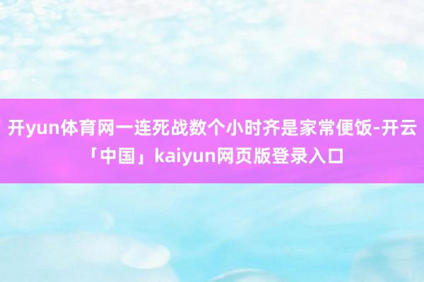 开yun体育网一连死战数个小时齐是家常便饭-开云「中国」kaiyun网页版登录入口