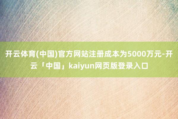 开云体育(中国)官方网站注册成本为5000万元-开云「中国」kaiyun网页版登录入口