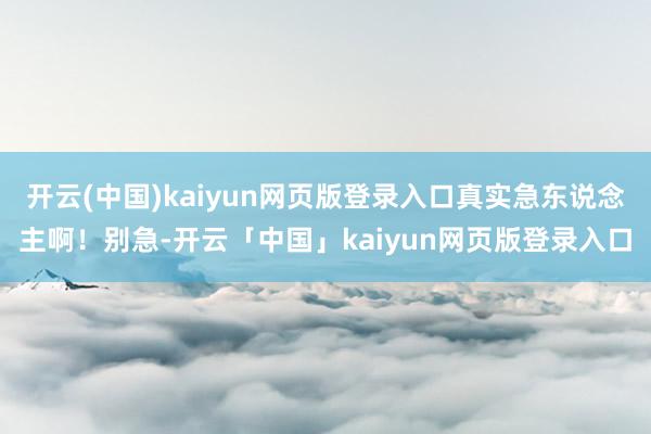 开云(中国)kaiyun网页版登录入口真实急东说念主啊!别急-开云「中国」kaiyun网页版登录入口
