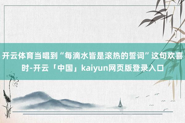 开云体育当唱到“每滴水皆是滚热的誓词”这句欢喜时-开云「中国」kaiyun网页版登录入口