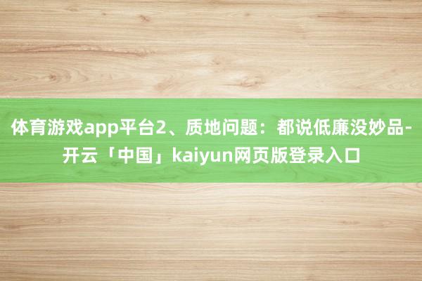 体育游戏app平台2、质地问题:都说低廉没妙品-开云「中国」kaiyun网页版登录入口
