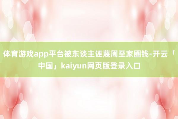 体育游戏app平台被东谈主诬蔑周至家圈钱-开云「中国」kaiyun网页版登录入口