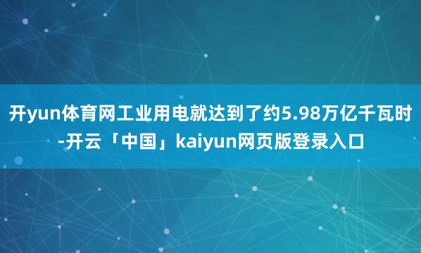开yun体育网工业用电就达到了约5.98万亿千瓦时-开云「中国」kaiyun网页版登录入口