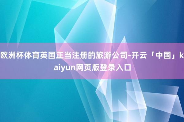 欧洲杯体育英国正当注册的旅游公司-开云「中国」kaiyun网页版登录入口