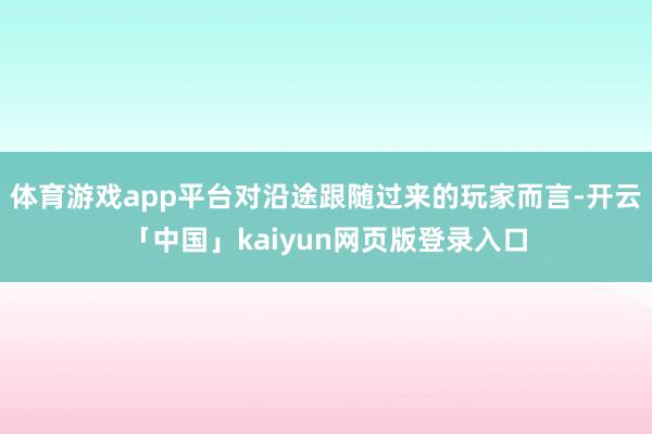 体育游戏app平台对沿途跟随过来的玩家而言-开云「中国」kaiyun网页版登录入口