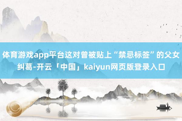 体育游戏app平台这对曾被贴上“禁忌标签”的父女纠葛-开云「中国」kaiyun网页版登录入口