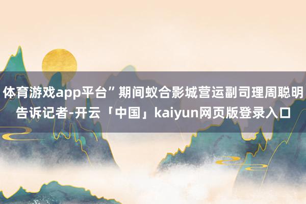 体育游戏app平台”期间蚁合影城营运副司理周聪明告诉记者-开云「中国」kaiyun网页版登录入口