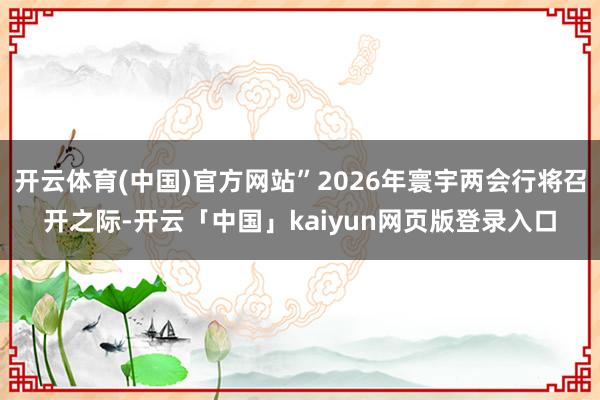开云体育(中国)官方网站”2026年寰宇两会行将召开之际-开云「中国」kaiyun网页版登录入口